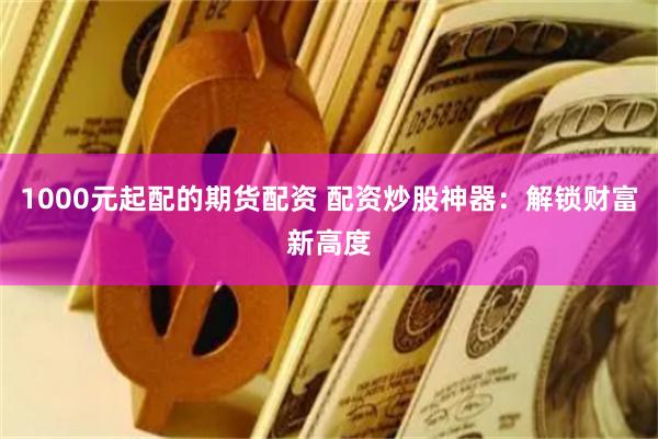 1000元起配的期货配资 配资炒股神器：解锁财富新高度