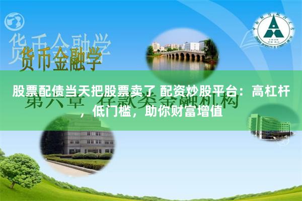 股票配债当天把股票卖了 配资炒股平台：高杠杆，低门槛，助你财富增值