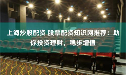 上海炒股配资 股票配资知识网推荐：助你投资理财，稳步增值