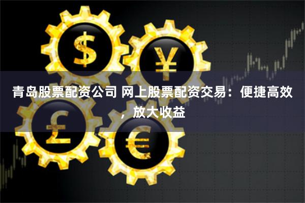 青岛股票配资公司 网上股票配资交易：便捷高效，放大收益
