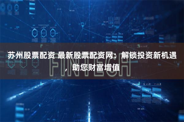 苏州股票配资 最新股票配资网：解锁投资新机遇，助您财富增值