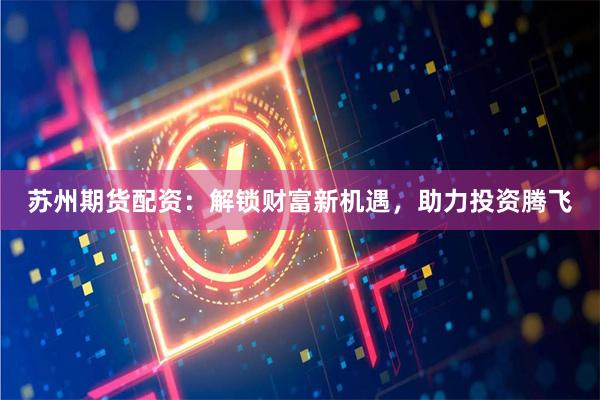 苏州期货配资：解锁财富新机遇，助力投资腾飞